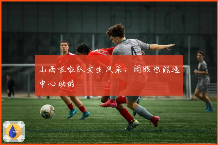 山西啦啦队女生风采，闭眼也能选中心动的