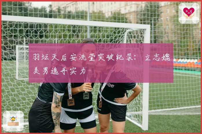 羽坛天后安洗莹突破纪录：立志媲美男选手实力